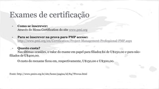 Exames de certificação
- Como se inscrever:
Através do Menu Certification do site www.pmi.org
- Para se inscrever na prova para PMP acesse:
http://www.pmi.org/en/Certification/Project-Management-Professional-PMP.aspx
- Quanto custa?
Nas últimas ocasiões, o valor do exame em papel para filiados foi de U$250,00 e para não-
filiados de U$400,00.
O custo do reexame ficou em, respectivamente, U$150,00 e U$300,00.
Fonte: http://www.pmirs.org.br/site/home/pagina/id/84/?Provas.html
 