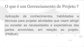 O que é um Gerenciamento de Projeto ?
Aplicação de conhecimentos, habilidades e
técnicas para projetar atividades que visem atingir
ou exceder as necessidades e expectativas das
partes envolvidas, em relação ao projeto.
(PMBoK)
 