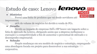 Estudo de caso: Lenovo
● Histórico
Possui uma linha de produtos que vai desde servidores até
impressoras;
96% do volume de negócios foi devido a venda de PCs.
● Desafio
Devido ao impacto de empresas Dell e HP houve um impacto sobre a
fatia de mercado da Lenovo, obrigando assim que a empresa melhorasse a
execução e a competitividade a fim de aumentar o percentual de mercado e o
desempenho empresarial.
● Solução
Propôs mudanças em seu modelo de negócio e estratégia, empregando
uma abordagem focada em projeto para desenvolver a sua estratégia
corporativa.
 