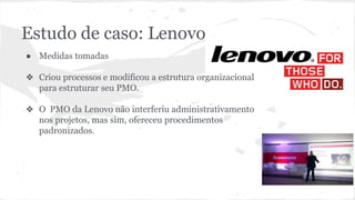 Estudo de caso: Lenovo
● Medidas tomadas
❖ Criou processos e modificou a estrutura organizacional
para estruturar seu PMO.
❖ O PMO da Lenovo não interferiu administrativamento
nos projetos, mas sim, ofereceu procedimentos
padronizados.
 
