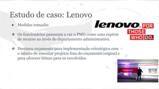 Estudo de caso: Lenovo
● Medidas tomadas
❖ Os funcionários passaram a ver o PMO como uma espécie
de recurso ao invés do departamento administrativo.
❖ Destinou orçamento para implementação estratégica com
o intuito de executar projetos fora do orçamento original e
para oferecer bônus para os envolvidos.
 