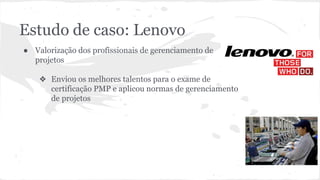 Estudo de caso: Lenovo
● Valorização dos profissionais de gerenciamento de
projetos
❖ Enviou os melhores talentos para o exame de
certificação PMP e aplicou normas de gerenciamento
de projetos
 