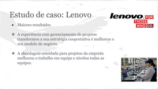 Estudo de caso: Lenovo
● Maiores resultados
❖ A experiência com gerenciamento de projetos
transformou a sua estratégia cooportativa e melhorou o
seu modelo de negócio.
❖ A abordagem orientada para projetos da empresa
melhorou o trabalho em equipe e nivelou todas as
equipes.
 