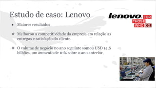 Estudo de caso: Lenovo
● Maiores resultados
❖ Melhorou a competitividade da empresa em relação as
entregas e satisfação do cliente.
❖ O volume de negócio no ano seguinte somou USD 14,6
bilhões, um aumento de 10% sobre o ano anterior.
 
