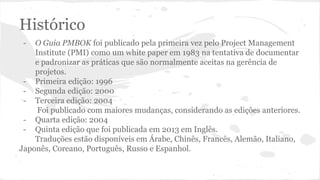 Histórico
- O Guia PMBOK foi publicado pela primeira vez pelo Project Management
Institute (PMI) como um white paper em 1983 na tentativa de documentar
e padronizar as práticas que são normalmente aceitas na gerência de
projetos.
- Primeira edição: 1996
- Segunda edição: 2000
- Terceira edição: 2004
Foi publicado com maiores mudanças, considerando as edições anteriores.
- Quarta edição: 2004
- Quinta edição que foi publicada em 2013 em Inglês.
Traduções estão disponíveis em Árabe, Chinês, Francês, Alemão, Italiano,
Japonês, Coreano, Português, Russo e Espanhol.
 