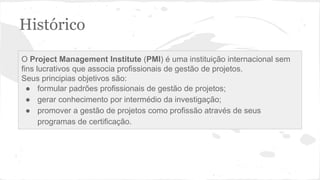 Histórico
O Project Management Institute (PMI) é uma instituição internacional sem
fins lucrativos que associa profissionais de gestão de projetos.
Seus principias objetivos são:
● formular padrões profissionais de gestão de projetos;
● gerar conhecimento por intermédio da investigação;
● promover a gestão de projetos como profissão através de seus
programas de certificação.
 