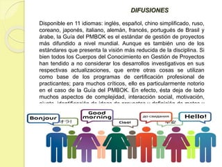 DIFUSIONES
Disponible en 11 idiomas: inglés, español, chino simplificado, ruso,
coreano, japonés, italiano, alemán, francés, portugués de Brasil y
árabe, la Guía del PMBOK es el estándar de gestión de proyectos
más difundido a nivel mundial. Aunque es también uno de los
estándares que presenta la visión más reducida de la disciplina. Si
bien todos los Cuerpos del Conocimiento en Gestión de Proyectos
han tendido a no considerar los desarrollos investigativos en sus
respectivas actualizaciones, que entre otras cosas se utilizan
como base de los programas de certificación profesional de
practicantes; para muchos críticos, ello es particularmente notorio
en el caso de la Guía del PMBOK. En efecto, ésta deja de lado
muchos aspectos de complejidad, interacción social, motivación,
ajuste, identificación de ideas de proyectos y definición de metas y
objetivos.
 