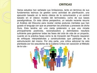 CRITICAS
Varios estudios han señalado sus limitaciones, tanto en términos de sus
fundamentos teóricos (la gestión como actividad de planificación, una
ejecución basada en la teoría clásica de la comunicación y un control
basado en el clásico modelo del termostato), como de sus bases
paradigmáticas. En ésta última perspectiva, un estudio reciente recurre
al Análisis del Discurso para revelar ciertas posturas mentales que han
guiado el lenguaje con que se presentan las prácticas y procesos de dicha
Guía. Esta tendría así una cierta pretensión a que una mirada
principalmente positivista, racionalizadora y delimitadora resultara
suficiente para gestionar todas las fases del ciclo de vida de un proyecto,
cuando en la práctica fases como la de Iniciación del Proyecto requieren
de enfoques interpretativitas y constructivistas que participan de la
estructuración del mismo. Por otra parte, una crítica adicional ha sido
planteada por los seguidores de la Cadena Crítica (en oposición al Método
de la ruta crítica).
 
