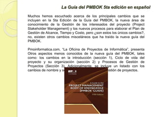 La Guía del PMBOK 5ta edición en español
Muchos hemos escuchado acerca de los principales cambios que se
incluyen en la 5ta Edición de la Guía del PMBOK, la nueva área de
conocimiento de la Gestión de los interesados del proyecto (Project
Stakeholder Management) y los nuevos procesos para elaborar el Plan de
Gestión de Alcance, Tiempo y Costo, pero ¿son estos los únicos cambios?,
no, existen otros cambios misceláneos que ha traído la nueva guía del
PMBOK.
Pmoinformatica.com, “La Oficina de Proyectos de Informática”, presenta
Otros aspectos menos conocidos de la nueva guía del PMBOK, tales
como: los cambios en la introducción (sección 1), Ciclo de vida del
proyecto y su organización (sección 2) y Procesos de Gestión de
Proyectos (Sección 3). Adicionalmente, se incluye un listado con los
cambios de nombre y sección de los procesos de gestión de proyectos.
 