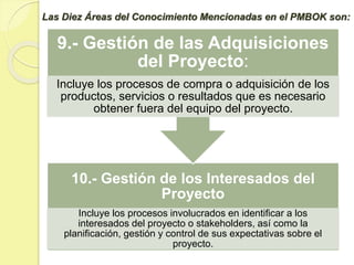 10.- Gestión de los Interesados del
Proyecto
Incluye los procesos involucrados en identificar a los
interesados del proyecto o stakeholders, así como la
planificación, gestión y control de sus expectativas sobre el
proyecto.
9.- Gestión de las Adquisiciones
del Proyecto:
Incluye los procesos de compra o adquisición de los
productos, servicios o resultados que es necesario
obtener fuera del equipo del proyecto.
Las Diez Áreas del Conocimiento Mencionadas en el PMBOK son:
 