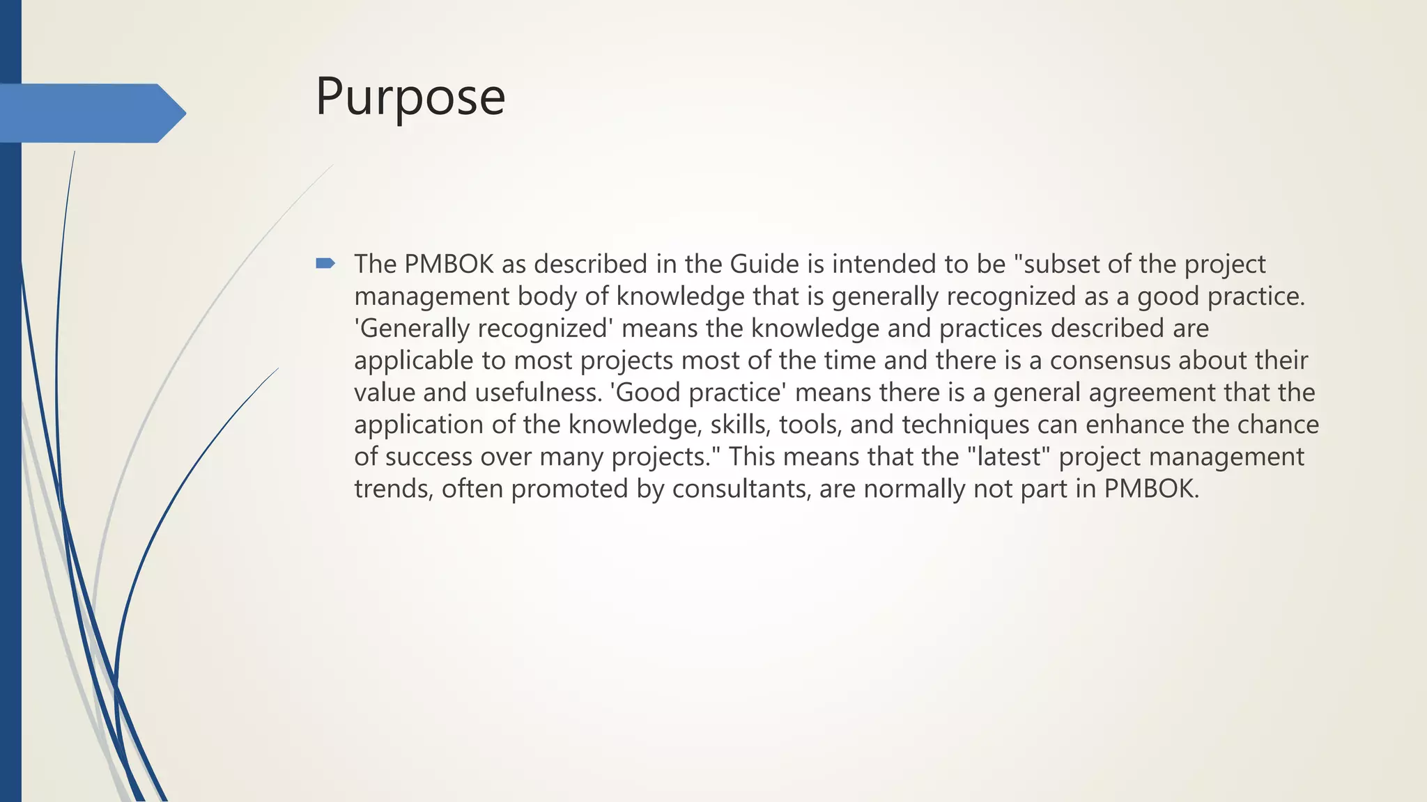 Purpose
 The PMBOK as described in the Guide is intended to be "subset of the project
management body of knowledge that is generally recognized as a good practice.
'Generally recognized' means the knowledge and practices described are
applicable to most projects most of the time and there is a consensus about their
value and usefulness. 'Good practice' means there is a general agreement that the
application of the knowledge, skills, tools, and techniques can enhance the chance
of success over many projects." This means that the "latest" project management
trends, often promoted by consultants, are normally not part in PMBOK.
 