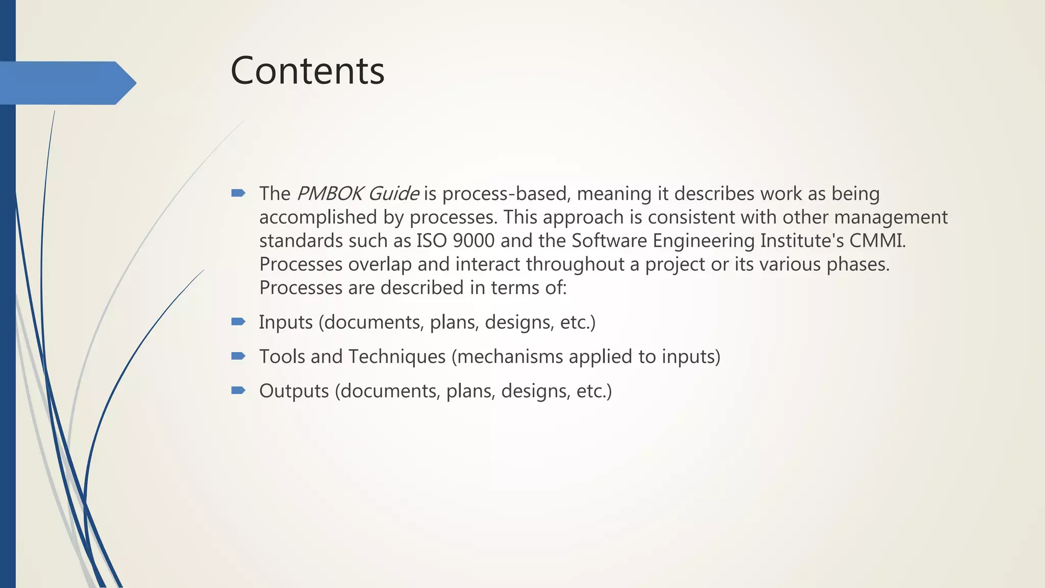Contents
 The PMBOK Guide is process-based, meaning it describes work as being
accomplished by processes. This approach is consistent with other management
standards such as ISO 9000 and the Software Engineering Institute's CMMI.
Processes overlap and interact throughout a project or its various phases.
Processes are described in terms of:
 Inputs (documents, plans, designs, etc.)
 Tools and Techniques (mechanisms applied to inputs)
 Outputs (documents, plans, designs, etc.)
 