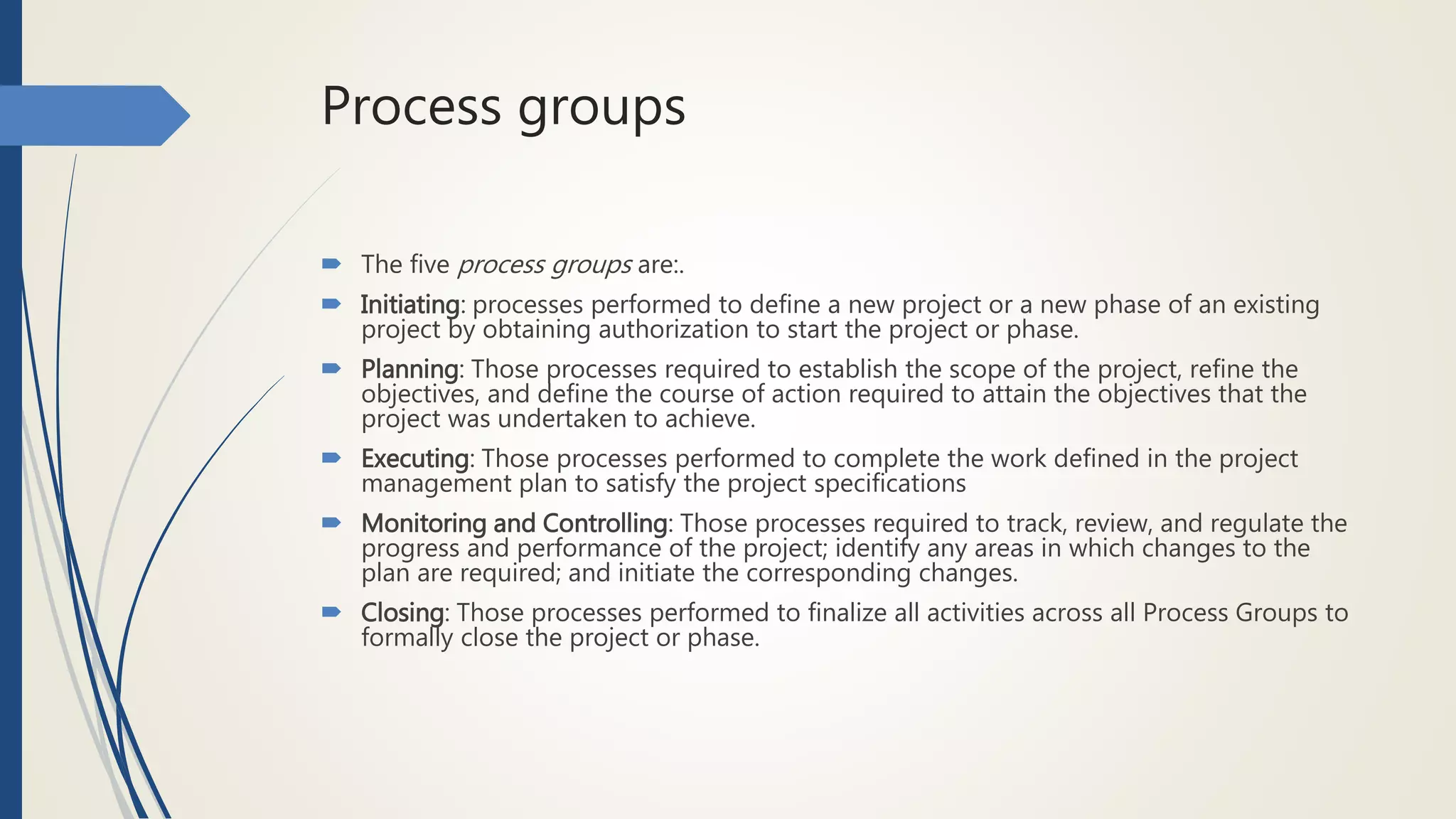 Process groups
 The five process groups are:.
 Initiating: processes performed to define a new project or a new phase of an existing
project by obtaining authorization to start the project or phase.
 Planning: Those processes required to establish the scope of the project, refine the
objectives, and define the course of action required to attain the objectives that the
project was undertaken to achieve.
 Executing: Those processes performed to complete the work defined in the project
management plan to satisfy the project specifications
 Monitoring and Controlling: Those processes required to track, review, and regulate the
progress and performance of the project; identify any areas in which changes to the
plan are required; and initiate the corresponding changes.
 Closing: Those processes performed to finalize all activities across all Process Groups to
formally close the project or phase.
 