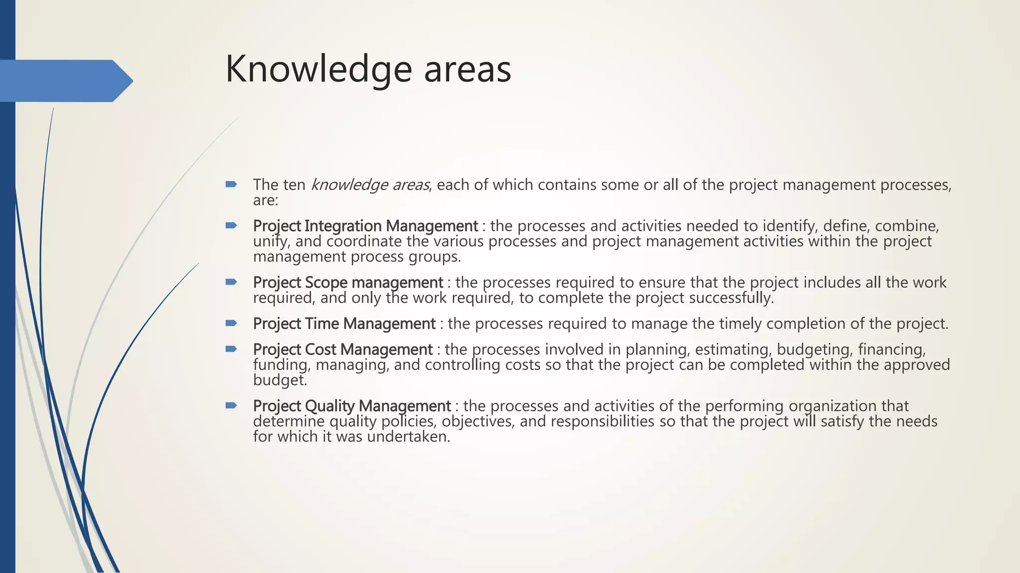 Knowledge areas
 The ten knowledge areas, each of which contains some or all of the project management processes,
are:
 Project Integration Management : the processes and activities needed to identify, define, combine,
unify, and coordinate the various processes and project management activities within the project
management process groups.
 Project Scope management : the processes required to ensure that the project includes all the work
required, and only the work required, to complete the project successfully.
 Project Time Management : the processes required to manage the timely completion of the project.
 Project Cost Management : the processes involved in planning, estimating, budgeting, financing,
funding, managing, and controlling costs so that the project can be completed within the approved
budget.
 Project Quality Management : the processes and activities of the performing organization that
determine quality policies, objectives, and responsibilities so that the project will satisfy the needs
for which it was undertaken.
 