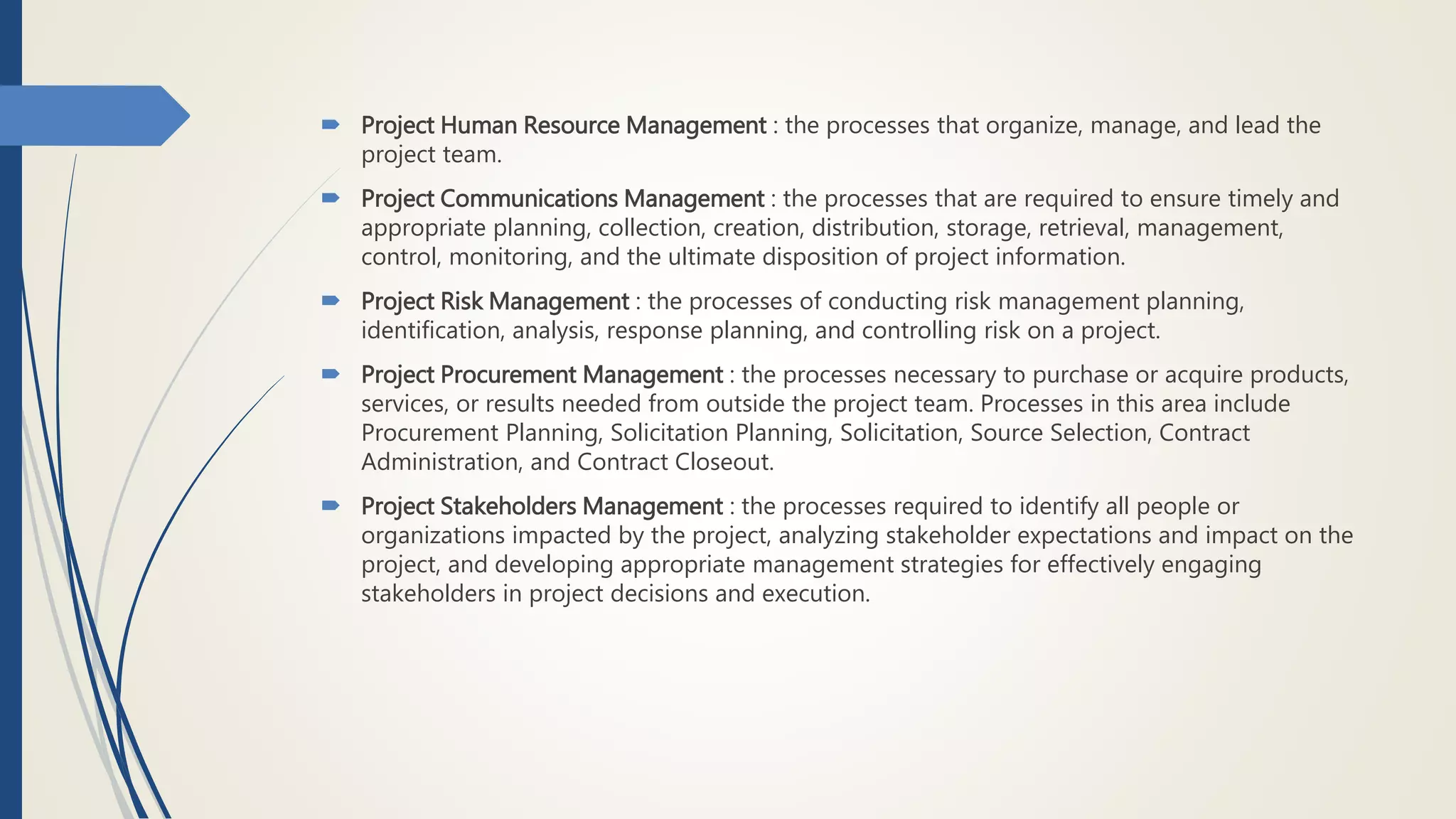  Project Human Resource Management : the processes that organize, manage, and lead the
project team.
 Project Communications Management : the processes that are required to ensure timely and
appropriate planning, collection, creation, distribution, storage, retrieval, management,
control, monitoring, and the ultimate disposition of project information.
 Project Risk Management : the processes of conducting risk management planning,
identification, analysis, response planning, and controlling risk on a project.
 Project Procurement Management : the processes necessary to purchase or acquire products,
services, or results needed from outside the project team. Processes in this area include
Procurement Planning, Solicitation Planning, Solicitation, Source Selection, Contract
Administration, and Contract Closeout.
 Project Stakeholders Management : the processes required to identify all people or
organizations impacted by the project, analyzing stakeholder expectations and impact on the
project, and developing appropriate management strategies for effectively engaging
stakeholders in project decisions and execution.
 