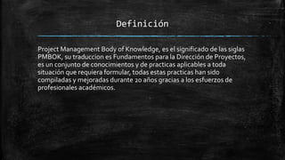 Definición
Project Management Body of Knowledge, es el significado de las siglas
PMBOK, su traduccion es Fundamentos para la Dirección de Proyectos,
es un conjunto de conocimientos y de practicas aplicables a toda
situación que requiera formular, todas estas practicas han sido
compiladas y mejoradas durante 20 años gracias a los esfuerzos de
profesionales académicos.
 