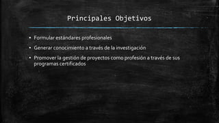 Principales Objetivos
▪ Formular estándares profesionales
▪ Generar conocimiento a través de la investigación
▪ Promover la gestión de proyectos como profesión a través de sus
programas certificados
 
