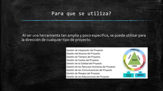 Para que se utiliza?
Al ser una herramienta tan amplia y poco especifica, se puede utilizar para
la dirección de cualquier tipo de proyecto.
 