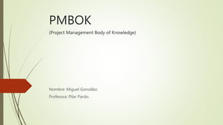 PMBOK
(Project Management Body of Knowledge)
Nombre: Miguel González.
Profesora: Pilar Pardo.
 