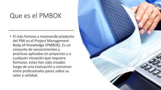 Que es el PMBOK
• El más famoso y reconocido producto
del PMI es el Project Management
Body of Knowledge (PMBOK). Es un
conjunto de conocimientos y
practicas aplicadas en proyectos y a
cualquier situación que requiera
formular, estas han sido creadas
luego de una evaluación y consenso
entre profesionales pares sobre su
valor y utilidad.
 