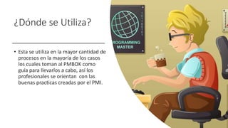 ¿Dónde se Utiliza?
• Esta se utiliza en la mayor cantidad de
procesos en la mayoría de los casos
los cuales toman al PMBOK como
guía para llevarlos a cabo, así los
profesionales se orientan con las
buenas practicas creadas por el PMI.
 