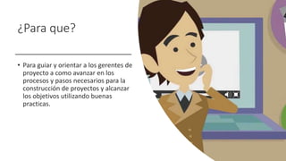 ¿Para que?
• Para guiar y orientar a los gerentes de
proyecto a como avanzar en los
procesos y pasos necesarios para la
construcción de proyectos y alcanzar
los objetivos utilizando buenas
practicas.
 