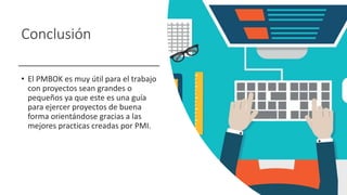 Conclusión
• El PMBOK es muy útil para el trabajo
con proyectos sean grandes o
pequeños ya que este es una guía
para ejercer proyectos de buena
forma orientándose gracias a las
mejores practicas creadas por PMI.
 