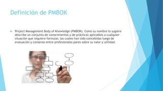Definición de PMBOK
 Project Management Body of Knowledge (PMBOK). Como su nombre lo sugiere
describe un conjunto de conocimientos y de prácticas aplicables a cualquier
situación que requiera formular, las cuales han sido concebidas luego de
evaluación y consenso entre profesionales pares sobre su valor y utilidad.
 