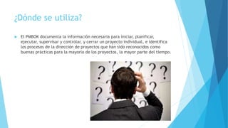 ¿Dónde se utiliza?
 El PMBOK documenta la información necesaria para iniciar, planificar,
ejecutar, supervisar y controlar, y cerrar un proyecto individual, e identifica
los procesos de la dirección de proyectos que han sido reconocidos como
buenas prácticas para la mayoría de los proyectos, la mayor parte del tiempo.
 