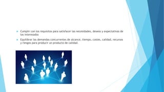  Cumplir con los requisitos para satisfacer las necesidades, deseos y expectativas de
los interesados
 Equilibrar las demandas concurrentes de alcance, tiempo, costes, calidad, recursos
y riesgos para producir un producto de calidad.
 