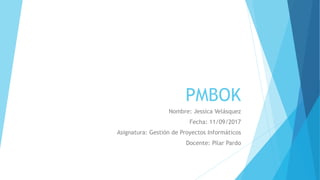 PMBOK
Nombre: Jessica Velásquez
Fecha: 11/09/2017
Asignatura: Gestión de Proyectos Informáticos
Docente: Pilar Pardo
 