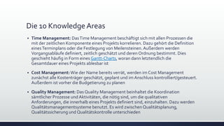 Die 10 Knowledge Areas
▪ Time Management: DasTime Management beschäftigt sich mit allen Prozessen die
mit der zeitlichen Komponente eines Projekts korrelieren. Dazu gehört die Definition
einesTerminplans oder die Festlegung von Meilensteinen.Außerdem werden
Vorgangsabläufe definiert, zeitlich geschätzt und deren Ordnung bestimmt. Dies
geschieht häufig in Form eines Gantt-Charts, woran dann letztendlich die
Gesamtdauer eines Projekts ablesbar ist
▪ Cost Management:Wie der Name bereits verrät, werden im Cost Management
zunächst alle Kostenträger geschätzt, geplant und im Anschluss kontrolliert/gesteuert.
Außerdem ist vorher die Budgetierung zu planen
▪ Quality Management: Das Quality Management beinhaltet die Koordination
sämtlicher Prozesse und Aktivitäten, die nötig sind, um die qualitativen
Anforderungen, die innerhalb eines Projekts definiert sind, einzuhalten. Dazu werden
Qualitätsmanagementsysteme benutzt. Es wird zwischenQualitätsplanung,
Qualitätssicherung und Qualitätskontrolle unterschieden
 