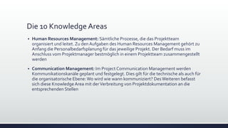 Die 10 Knowledge Areas
▪ Human Resources Management: Sämtliche Prozesse, die das Projektteam
organisiert und leitet. Zu den Aufgaben des Human Resources Management gehört zu
Anfang die Personalbedarfsplanung für das jeweilige Projekt. Der Bedarf muss im
Anschluss vom Projektmanager bestmöglich in einem Projektteam zusammengestellt
werden
▪ Communication Management: Im Project Communication Management werden
Kommunikationskanäle geplant und festgelegt. Dies gilt für die technische als auch für
die organisatorische Ebene:Wo wird wie wann kommuniziert? DesWeiteren befasst
sich diese KnowledgeArea mit derVerbreitung von Projektdokumentation an die
entsprechenden Stellen
 
