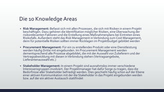 Die 10 Knowledge Areas
▪ Risk Management: Befasst sich mit allen Prozessen, die sich mit Risiken in einem Projekt
beschäftigen. Dazu gehören die Identifikation möglicher Risiken, eine Überwachung der
risikorelevanten Faktoren und die Erstellung eines Maßnahmenplans bei Eintreten eines
Risikofalls.Außerdem steht das Risk Management inVerbindung zum Cost Management,
denn für potentielle Risiken sollten immer Rücklagen im Projektbudget gebildet werden
▪ Procurement Management: Für ein zu erstellendes Produkt oder eine Dienstleistung
werden häufig Dritte mit eingebunden. Im Procurement Management werden
dementsprechend alle Prozesse abgebildet, die mit der Auswahl von Zulieferern und der
Vertragsabwicklung mit diesen inVerbindung stehen (Vertragsangebote,
Lieferantenauswahl etc.)
▪ Stakeholder Management: In einem Projekt sind ausnahmslos immer verschiedene
Interessensgruppen involviert. Der Projektmanager hat dafür Sorge zu tragen, dass die
Bedürfnisse aller Stakeholder befriedigt werden. Dies geschieht häufig schon auf der Ebene
einer aktiven Kommunikation mit der die Stakeholder in das Projekt eingebunden werden
bzw. auf der ein aktiver Austausch stattfindet
 