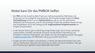 Wobei kann Dir das PMBOK helfen
▪ Bei PMI sind die Anzahl an Best Practices, häufig verwendeten Methoden und
Prozessen nurVorschläge für eine Nutzung. Der Projektmanager bekommt keine
Kochanleitung sondern nur ein Rahmenwerk aus der er sich aus definierten
Methoden das heraussucht, was für das jeweilige Projekt den größten Nutzen bringt.
Das Projektteam ist für die Festlegung der angemessenenVorgehensweisen im
Projekt verantwortlich
▪ In den letzten Jahren gibt es allerdings einigeÄnderungen durch kürzer werdende
Lebenszyklen, schneller werdende Prozesse und die feinere Unterteilung von
Projekten in kleinereTeilprojekte. Hier setzen sich die Herangehensweisen des Agilen
Projektmanagements mit Methoden wie Scrum zunehmend durch
▪ Es gibt vermehrt Projekte und Industrien ,in denen der klassischeAnsatz zwar nach
wie vor funktioniert, aber eineVermischung von alten und neuen Ansätzen, oder gar
ein Umschwung zu gänzlich neuen Methoden bevorsteht
 