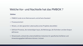 WelcheVor- und Nachteile hat das PMBOK ?
Stärken
▪ PMBOK Guide ist ein Rahmenwerk und de facto Standard
▪ Prozessorientiert
▪ Wissen, um den gesamten Lebenszyklus eines Projektes abzubilden
▪ Definiert Prozesse, die notwendigen Input, dieWerkzeuge, dieTechniken und den Output
definieren
▪ Wissenswerk, anhand die unterschiedlichen Industrien ihr spezifischesVerfahren und
Anwendungsgebiet definieren können / müssen
 