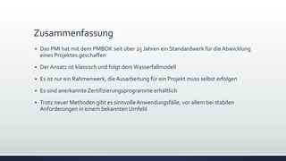 Zusammenfassung
▪ Das PMI hat mit dem PMBOK seit über 25 Jahren ein Standardwerk für die Abwicklung
eines Projektes geschaffen
▪ Der Ansatz ist klassisch und folgt dem Wasserfallmodell
▪ Es ist nur ein Rahmenwerk, die Ausarbeitung für ein Projekt muss selbst erfolgen
▪ Es sind anerkannte Zertifizierungsprogramme erhältlich
▪ Trotz neuer Methoden gibt es sinnvolleAnwendungsfälle, vor allem bei stabilen
Anforderungen in einem bekannten Umfeld
 