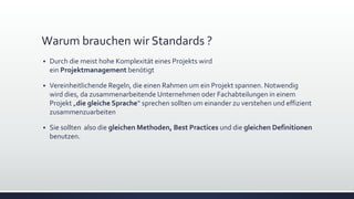 Warum brauchen wir Standards ?
▪ Durch die meist hohe Komplexität eines Projekts wird
ein Projektmanagement benötigt
▪ Vereinheitlichende Regeln, die einen Rahmen um ein Projekt spannen. Notwendig
wird dies, da zusammenarbeitende Unternehmen oder Fachabteilungen in einem
Projekt „die gleiche Sprache“ sprechen sollten um einander zu verstehen und effizient
zusammenzuarbeiten
▪ Sie sollten also die gleichen Methoden, Best Practices und die gleichen Definitionen
benutzen.
 