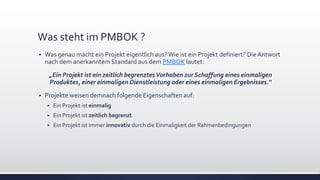 Was steht im PMBOK ?
▪ Was genau macht ein Projekt eigentlich aus?Wie ist ein Projekt definiert? Die Antwort
nach dem anerkanntem Standard aus dem PMBOK lautet:
„Ein Projekt ist ein zeitlich begrenztesVorhaben zur Schaffung eines einmaligen
Produktes, einer einmaligen Dienstleistung oder eines einmaligen Ergebnisses.“
▪ Projekte weisen demnach folgende Eigenschaften auf:
▪ Ein Projekt ist einmalig
▪ Ein Projekt ist zeitlich begrenzt
▪ Ein Projekt ist immer innovativ durch die Einmaligkeit der Rahmenbedingungen
 