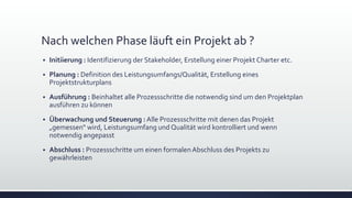 Nach welchen Phase läuft ein Projekt ab ?
▪ Initiierung : Identifizierung der Stakeholder, Erstellung einer Projekt Charter etc.
▪ Planung : Definition des Leistungsumfangs/Qualität, Erstellung eines
Projektstrukturplans
▪ Ausführung : Beinhaltet alle Prozessschritte die notwendig sind um den Projektplan
ausführen zu können
▪ Überwachung und Steuerung : Alle Prozessschritte mit denen das Projekt
„gemessen“ wird, Leistungsumfang und Qualität wird kontrolliert und wenn
notwendig angepasst
▪ Abschluss : Prozessschritte um einen formalen Abschluss des Projekts zu
gewährleisten
 