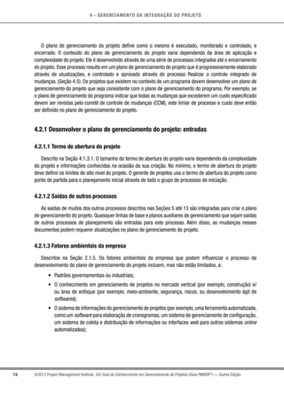 4 - GERENCIAMENTO DA INTEGRAÇÃO DO PROJETO
74 ©2013 Project Management Institute. Um Guia do Conhecimento em Gerenciamento de Projetos (Guia PMBOK®
) — Quinta Edição
O plano de gerenciamento do projeto define como o mesmo é executado, monitorado e controlado, e
encerrado. O conteúdo do plano de gerenciamento do projeto varia dependendo da área de aplicação e
complexidade do projeto. Ele é desenvolvido através de uma série de processos integrados até o encerramento
do projeto. Esse processo resulta em um plano de gerenciamento do projeto que é progressivamente elaborado
através de atualizações, e controlado e aprovado através do processo Realizar o controle integrado de
mudanças. (Seção 4.5). Os projetos que existem no contexto de um programa devem desenvolver um plano de
gerenciamento do projeto que seja consistente com o plano de gerenciamento do programa. Por exemplo, se
o plano de gerenciamento do programa indicar que todas as mudanças que excederem um custo especificado
devem ser revistas pelo comitê de controle de mudanças (CCM), este limiar de processo e custo deve então
ser definido no plano de gerenciamento do projeto.
4.2.1 Desenvolver o plano de gerenciamento do projeto: entradas
4.2.1.1 Termo de abertura do projeto
Descrito na Seção 4.1.3.1. O tamanho do termo de abertura do projeto varia dependendo da complexidade
do projeto e informações conhecidas na ocasião da sua criação. No mínimo, o termo de abertura do projeto
deve definir os limites de alto nível do projeto. O gerente de projetos usa o termo de abertura do projeto como
ponto de partida para o planejamento inicial através de todo o grupo de processos de iniciação.
4.2.1.2 Saídas de outros processos
As saídas de muitos dos outros processos descritos nas Seções 5 até 13 são integradas para criar o plano
de gerenciamento do projeto. Quaisquer linhas de base e planos auxiliares de gerenciamento que sejam saídas
de outros processos de planejamento são entradas para este processo. Além disso, as mudanças nesses
documentos podem requerer atualizações no plano de gerenciamento do projeto.
4.2.1.3 Fatores ambientais da empresa
Descritos na Seção 2.1.5. Os fatores ambientais da empresa que podem influenciar o processo de
desenvolvimento do plano de gerenciamento do projeto incluem, mas não estão limitados, a:
•	 Padrões governamentais ou industriais;
•	 O conhecimento em gerenciamento de projetos no mercado vertical (por exemplo, construção) e/
ou área de enfoque (por exemplo, meio-ambiente, segurança, riscos, ou desenvolvimento ágil de
softwares);
•	 O sistema de informações do gerenciamento de projetos (por exemplo,uma ferramenta automatizada,
como um software para elaboração de cronogramas, um sistema de gerenciamento de configuração,
um sistema de coleta e distribuição de informações ou interfaces web para outros sistemas online
automatizados);
 