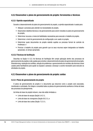 4 - GERENCIAMENTO DA INTEGRAÇÃO DO PROJETO
76 ©2013 Project Management Institute. Um Guia do Conhecimento em Gerenciamento de Projetos (Guia PMBOK®
) — Quinta Edição
4.2.2 Desenvolver o plano de gerenciamento do projeto: ferramentas e técnicas
4.2.2.1 Opinião especializada
Durante o desenvolvimento do plano de gerenciamento do projeto, a opinião especializada é usada para:
•	 Adequar o processo para atender às necessidades do projeto,
•	 Desenvolver detalhes técnicos e de gerenciamento para serem incluídos no plano de gerenciamento
do projeto,
•	 Determinar recursos e níveis de habilidades necessárias para executar o trabalho do projeto,
•	 Determinar o nível de gerenciamento de configuração a ser usado no projeto,
•	 Determinar quais documentos do projeto estarão sujeitos ao processo formal de controle de
mudanças, e
•	 Priorizar o trabalho do projeto para garantir que os seus recursos sejam designados ao trabalho
apropriado, no tempo apropriado.
4.2.2.2 Técnicas de facilitação
Descritas na Seção 4.1.2.2. As técnicas de facilitação têm ampla aplicação dentro dos processos de
gerenciamento de projetos e são usadas para orientar o desenvolvimento do plano de gerenciamento do projeto.
Brainstorming, resolução de conflitos, solução de problemas e gerenciamento de reuniões são técnicas chave
usadas pelos facilitadores para ajudar as equipes e pessoas a alcançar o acordo necessário para executar as
atividades do projeto.
4.2.3 Desenvolver o plano de gerenciamento do projeto: saídas
4.2.3.1 Plano de gerenciamento do projeto
O plano de gerenciamento do projeto é o documento que descreve como o projeto será executado,
monitorado e controlado. Ele integra e consolida todos os planos de gerenciamento auxiliares e linhas de base
dos processos de planejamento.
As linhas de base do projeto incluem, mas não estão limitadas a:
•	 Linha de base do escopo (Seção 5.4.3.1),
•	 Linha de base do cronograma (Seção 6.6.3.1), e
•	 Linha de base dos custos (Seção 7.3.3.1).
 