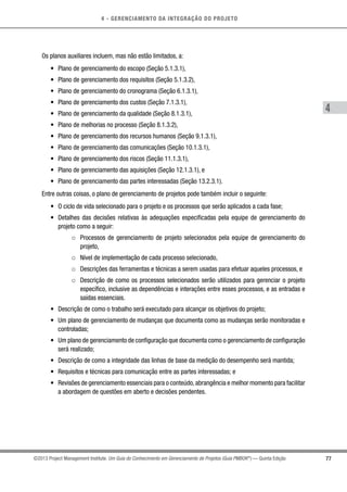4 - GERENCIAMENTO DA INTEGRAÇÃO DO PROJETO
4
77©2013 Project Management Institute. Um Guia do Conhecimento em Gerenciamento de Projetos (Guia PMBOK®
) — Quinta Edição
Os planos auxiliares incluem, mas não estão limitados, a:
•	 Plano de gerenciamento do escopo (Seção 5.1.3.1),
•	 Plano de gerenciamento dos requisitos (Seção 5.1.3.2),
•	 Plano de gerenciamento do cronograma (Seção 6.1.3.1),
•	 Plano de gerenciamento dos custos (Seção 7.1.3.1),
•	 Plano de gerenciamento da qualidade (Seção 8.1.3.1),
•	 Plano de melhorias no processo (Seção 8.1.3.2),
•	 Plano de gerenciamento dos recursos humanos (Seção 9.1.3.1),
•	 Plano de gerenciamento das comunicações (Seção 10.1.3.1),
•	 Plano de gerenciamento dos riscos (Seção 11.1.3.1),
•	 Plano de gerenciamento das aquisições (Seção 12.1.3.1), e
•	 Plano de gerenciamento das partes interessadas (Seção 13.2.3.1).
Entre outras coisas, o plano de gerenciamento de projetos pode também incluir o seguinte:
•	 O ciclo de vida selecionado para o projeto e os processos que serão aplicados a cada fase;
•	 Detalhes das decisões relativas às adequações especificadas pela equipe de gerenciamento do
projeto como a seguir:
○○ Processos de gerenciamento de projeto selecionados pela equipe de gerenciamento do
projeto,
○○ Nível de implementação de cada processo selecionado,
○○ Descrições das ferramentas e técnicas a serem usadas para efetuar aqueles processos, e
○○ Descrição de como os processos selecionados serão utilizados para gerenciar o projeto
específico, inclusive as dependências e interações entre esses processos, e as entradas e
saídas essenciais.
•	 Descrição de como o trabalho será executado para alcançar os objetivos do projeto;
•	 Um plano de gerenciamento de mudanças que documenta como as mudanças serão monitoradas e
controladas;
•	 Um plano de gerenciamento de configuração que documenta como o gerenciamento de configuração
será realizado;
•	 Descrição de como a integridade das linhas de base da medição do desempenho será mantida;
•	 Requisitos e técnicas para comunicação entre as partes interessadas; e
•	 Revisões de gerenciamento essenciais para o conteúdo,abrangência e melhor momento para facilitar
a abordagem de questões em aberto e decisões pendentes.
 