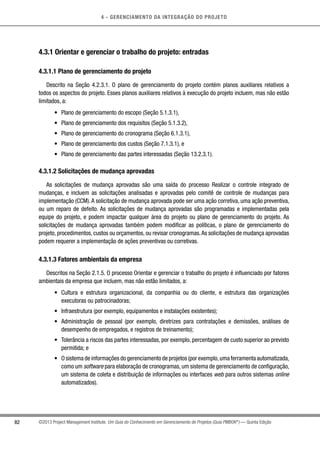 4 - GERENCIAMENTO DA INTEGRAÇÃO DO PROJETO
82 ©2013 Project Management Institute. Um Guia do Conhecimento em Gerenciamento de Projetos (Guia PMBOK®
) — Quinta Edição
4.3.1 Orientar e gerenciar o trabalho do projeto: entradas
4.3.1.1 Plano de gerenciamento do projeto
Descrito na Seção 4.2.3.1. O plano de gerenciamento do projeto contém planos auxiliares relativos a
todos os aspectos do projeto. Esses planos auxiliares relativos à execução do projeto incluem, mas não estão
limitados, a:
•	 Plano de gerenciamento do escopo (Seção 5.1.3.1),
•	 Plano de gerenciamento dos requisitos (Seção 5.1.3.2),
•	 Plano de gerenciamento do cronograma (Seção 6.1.3.1),
•	 Plano de gerenciamento dos custos (Seção 7.1.3.1), e
•	 Plano de gerenciamento das partes interessadas (Seção 13.2.3.1).
4.3.1.2 Solicitações de mudança aprovadas
As solicitações de mudança aprovadas são uma saída do processo Realizar o controle integrado de
mudanças, e incluem as solicitações analisadas e aprovadas pelo comitê de controle de mudanças para
implementação (CCM).A solicitação de mudança aprovada pode ser uma ação corretiva, uma ação preventiva,
ou um reparo de defeito. As solicitações de mudança aprovadas são programadas e implementadas pela
equipe do projeto, e podem impactar qualquer área do projeto ou plano de gerenciamento do projeto. As
solicitações de mudança aprovadas também podem modificar as políticas, o plano de gerenciamento do
projeto, procedimentos, custos ou orçamentos, ou revisar cronogramas.As solicitações de mudança aprovadas
podem requerer a implementação de ações preventivas ou corretivas.
4.3.1.3 Fatores ambientais da empresa
Descritos na Seção 2.1.5. O processo Orientar e gerenciar o trabalho do projeto é influenciado por fatores
ambientais da empresa que incluem, mas não estão limitados, a:
•	 Cultura e estrutura organizacional, da companhia ou do cliente, e estrutura das organizações
executoras ou patrocinadoras;
•	 Infraestrutura (por exemplo, equipamentos e instalações existentes);
•	 Administração de pessoal (por exemplo, diretrizes para contratações e demissões, análises de
desempenho de empregados, e registros de treinamento);
•	 Tolerância a riscos das partes interessadas, por exemplo, percentagem de custo superior ao previsto
permitida; e
•	 O sistema de informações do gerenciamento de projetos (por exemplo,uma ferramenta automatizada,
como um software para elaboração de cronogramas, um sistema de gerenciamento de configuração,
um sistema de coleta e distribuição de informações ou interfaces web para outros sistemas online
automatizados).
 