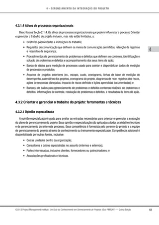 4 - GERENCIAMENTO DA INTEGRAÇÃO DO PROJETO
4
83©2013 Project Management Institute. Um Guia do Conhecimento em Gerenciamento de Projetos (Guia PMBOK®
) — Quinta Edição
4.3.1.4 Ativos de processos organizacionais
Descritos na Seção 2.1.4.Os ativos de processos organizacionais que podem influenciar o processo Orientar
e gerenciar o trabalho do projeto incluem, mas não estão limitados, a:
•	 Diretrizes padronizadas e instruções de trabalho;
•	 Requisitos de comunicação que definem os meios de comunicação permitidos, retenção de registros
e requisitos de segurança;
•	 Procedimentos de gerenciamento de problemas e defeitos que definem os controles, identificação e
solução de problemas e defeitos e acompanhamento dos seus itens de ação;
•	 Banco de dados para medição de processos usado para coletar e disponibilizar dados de medição
de processos e produtos;
•	 Arquivos de projetos anteriores (ex., escopo, custo, cronograma, linhas de base de medição do
desempenho, calendários dos projetos, cronograma do projeto, diagramas de rede, registros dos riscos,
ações de respostas planejadas, impacto de riscos definido e lições aprendidas documentadas); e
•	 Banco(s) de dados para gerenciamento de problemas e defeitos contendo histórico de problemas e
defeitos, informações de controle, resolução de problemas e defeitos, e resultados de itens de ação.
4.3.2 Orientar e gerenciar o trabalho do projeto: ferramentas e técnicas
4.3.2.1 Opinião especializada
A opinião especializada é usada para avaliar as entradas necessárias para orientar e gerenciar a execução
do plano de gerenciamento do projeto.Essa opinião e especialização são aplicadas a todos os detalhes técnicos
e de gerenciamento durante este processo. Essa competência é fornecida pelo gerente do projeto e a equipe
de gerenciamento do projeto através de conhecimento ou treinamento especializado. Competência adicional é
disponibilizada por outras fontes, inclusive:
•	 Outras unidades dentro da organização;
•	 Consultores e outros especialistas no assunto (internos e externos);
•	 Partes interessadas, inclusive clientes, fornecedores ou patrocinadores; e
•	 Associações profissionais e técnicas.
 