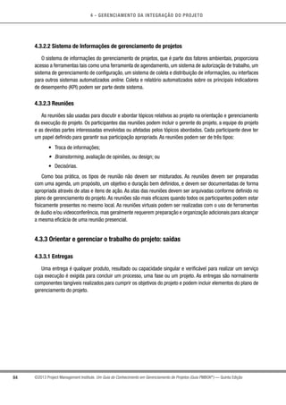 4 - GERENCIAMENTO DA INTEGRAÇÃO DO PROJETO
84 ©2013 Project Management Institute. Um Guia do Conhecimento em Gerenciamento de Projetos (Guia PMBOK®
) — Quinta Edição
4.3.2.2 Sistema de Informações de gerenciamento de projetos
O sistema de informações do gerenciamento de projetos, que é parte dos fatores ambientais, proporciona
acesso a ferramentas tais como uma ferramenta de agendamento, um sistema de autorização de trabalho, um
sistema de gerenciamento de configuração, um sistema de coleta e distribuição de informações, ou interfaces
para outros sistemas automatizados online. Coleta e relatório automatizados sobre os principais indicadores
de desempenho (KPI) podem ser parte deste sistema.
4.3.2.3 Reuniões
As reuniões são usadas para discutir e abordar tópicos relativos ao projeto na orientação e gerenciamento
da execução do projeto. Os participantes das reuniões podem incluir o gerente do projeto, a equipe do projeto
e as devidas partes interessadas envolvidas ou afetadas pelos tópicos abordados. Cada participante deve ter
um papel definido para garantir sua participação apropriada. As reuniões podem ser de três tipos:
•	 Troca de informações;
•	 Brainstorming, avaliação de opiniões, ou design; ou
•	 Decisórias.
Como boa prática, os tipos de reunião não devem ser misturados. As reuniões devem ser preparadas
com uma agenda, um propósito, um objetivo e duração bem definidos, e devem ser documentadas de forma
apropriada através de atas e itens de ação. As atas das reuniões devem ser arquivadas conforme definido no
plano de gerenciamento do projeto. As reuniões são mais eficazes quando todos os participantes podem estar
fisicamente presentes no mesmo local. As reuniões virtuais podem ser realizadas com o uso de ferramentas
de áudio e/ou videoconferência, mas geralmente requerem preparação e organização adicionais para alcançar
a mesma eficácia de uma reunião presencial.
4.3.3 Orientar e gerenciar o trabalho do projeto: saídas
4.3.3.1 Entregas
Uma entrega é qualquer produto, resultado ou capacidade singular e verificável para realizar um serviço
cuja execução é exigida para concluir um processo, uma fase ou um projeto. As entregas são normalmente
componentes tangíveis realizados para cumprir os objetivos do projeto e podem incluir elementos do plano de
gerenciamento do projeto.
 