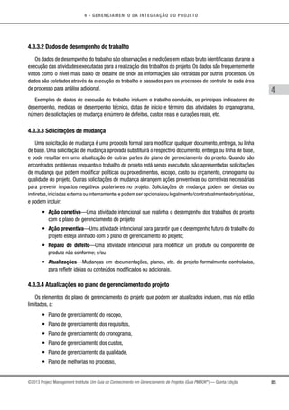 4 - GERENCIAMENTO DA INTEGRAÇÃO DO PROJETO
4
85©2013 Project Management Institute. Um Guia do Conhecimento em Gerenciamento de Projetos (Guia PMBOK®
) — Quinta Edição
4.3.3.2 Dados de desempenho do trabalho
Os dados de desempenho do trabalho são observações e medições em estado bruto identificadas durante a
execução das atividades executadas para a realização dos trabalhos do projeto. Os dados são frequentemente
vistos como o nível mais baixo de detalhe de onde as informações são extraídas por outros processos. Os
dados são coletados através da execução do trabalho e passados para os processos de controle de cada área
de processo para análise adicional.
Exemplos de dados de execução do trabalho incluem o trabalho concluído, os principais indicadores de
desempenho, medidas de desempenho técnico, datas de início e término das atividades do organograma,
número de solicitações de mudança e número de defeitos, custos reais e durações reais, etc.
4.3.3.3 Solicitações de mudança
Uma solicitação de mudança é uma proposta formal para modificar qualquer documento, entrega, ou linha
de base. Uma solicitação de mudança aprovada substituirá o respectivo documento, entrega ou linha de base,
e pode resultar em uma atualização de outras partes do plano de gerenciamento do projeto. Quando são
encontrados problemas enquanto o trabalho do projeto está sendo executado, são apresentadas solicitações
de mudança que podem modificar políticas ou procedimentos, escopo, custo ou orçamento, cronograma ou
qualidade do projeto. Outras solicitações de mudança abrangem ações preventivas ou corretivas necessárias
para prevenir impactos negativos posteriores no projeto. Solicitações de mudança podem ser diretas ou
indiretas,iniciadasexternaouinternamente,epodemseropcionaisoulegalmente/contratualmenteobrigatórias,
e podem incluir:
•	 Ação corretiva—Uma atividade intencional que realinha o desempenho dos trabalhos do projeto
com o plano de gerenciamento do projeto;
•	 Ação preventiva—Uma atividade intencional para garantir que o desempenho futuro do trabalho do
projeto esteja alinhado com o plano de gerenciamento do projeto;
•	 Reparo de defeito—Uma atividade intencional para modificar um produto ou componente de
produto não conforme; e/ou
•	 Atualizações—Mudanças em documentações, planos, etc. do projeto formalmente controlados,
para refletir idéias ou conteúdos modificados ou adicionais.
4.3.3.4 Atualizações no plano de gerenciamento do projeto
Os elementos do plano de gerenciamento do projeto que podem ser atualizados incluem, mas não estão
limitados, a:
•	 Plano de gerenciamento do escopo,
•	 Plano de gerenciamento dos requisitos,
•	 Plano de gerenciamento do cronograma,
•	 Plano de gerenciamento dos custos,
•	 Plano de gerenciamento da qualidade,
•	 Plano de melhorias no processo,
 