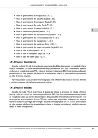 4 - GERENCIAMENTO DA INTEGRAÇÃO DO PROJETO
4
89©2013 Project Management Institute. Um Guia do Conhecimento em Gerenciamento de Projetos (Guia PMBOK®
) — Quinta Edição
•	 Plano de gerenciamento do escopo (Seção 5.1.3.1),
•	 Plano de gerenciamento dos requisitos (Seção 5.1.3.2),
•	 Plano de gerenciamento do cronograma (Seção 6.1.3.1),
•	 Plano de gerenciamento dos custos (Seção 7.1.3.1),
•	 Plano de gerenciamento da qualidade (Seção 8.1.3.1),
•	 Plano de melhorias no processo (Seção 8.1.3.2),
•	 Plano de gerenciamento dos recursos humanos (Seção 9.1.3.1),
•	 Plano de gerenciamento das comunicações (Seção 10.1.3.1),
•	 Plano de gerenciamento dos riscos (Seção 11.1.3.1),
•	 Plano de gerenciamento das aquisições (Seção 12.1.3.1),
•	 Plano de gerenciamento das partes interessadas (Seção 13.2.3.1),
•	 Linha de base do escopo (Seção 5.4.3.1),
•	 Linha de base do cronograma (Seção 6.6.3.1), e
•	 Linha de base dos custos (Seção 7.3.3.1).
4.4.1.2 Previsões de cronograma
Descritas na Seção 6.7.3.2. As previsões de cronograma são obtidas do progresso em relação à linha de
base do cronograma e o cálculo da estimativa de tempo para terminar (EPT). Isso é normalmente expresso
em termos de variação de prazos (VPR) e índice de desempenho de prazos (IDP). Para projetos que não usam
gerenciamento do valor agregado, são fornecidas as variações em relação às datas de término planejadas e
as datas de término previstas.
A previsão pode ser usada para determinar se o projeto ainda está dentro das faixas de tolerância definidas
e identificar quaisquer solicitações de mudança necessárias.
4.4.1.3 Previsões de custos
Descritas na Seção 7.4.3.2. As previsões de custos são obtidas do progresso em relação à linha de
base de custos e o cálculo das estimativas para terminar (EPT). Isso é normalmente expresso em termos
de variação de custos (VC) e índice de desempenho de custos (IDC). Uma estimativa no término (ENT) pode
ser comparada ao orçamento no término (ONT) para verificar se o projeto ainda está dentro das faixas de
tolerância ou se uma solicitação de mudança é requerida. Para os projetos que não usam o gerenciamento
do valor agregado, são fornecidas as variações em relação às despesas planejadas em relação às despesas
reais e os custos finais previstos.
 