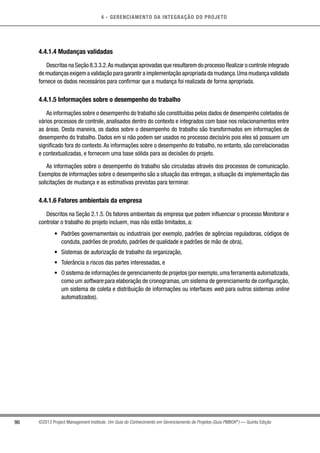 4 - GERENCIAMENTO DA INTEGRAÇÃO DO PROJETO
90 ©2013 Project Management Institute. Um Guia do Conhecimento em Gerenciamento de Projetos (Guia PMBOK®
) — Quinta Edição
4.4.1.4 Mudanças validadas
Descritas na Seção 8.3.3.2.As mudanças aprovadas que resultarem do processo Realizar o controle integrado
de mudanças exigem a validação para garantir a implementação apropriada da mudança.Uma mudança validada
fornece os dados necessários para confirmar que a mudança foi realizada de forma apropriada.
4.4.1.5 Informações sobre o desempenho do trabalho
As informações sobre o desempenho do trabalho são constituídas pelos dados de desempenho coletados de
vários processos de controle, analisados dentro do contexto e integrados com base nos relacionamentos entre
as áreas. Desta maneira, os dados sobre o desempenho do trabalho são transformados em informações de
desempenho do trabalho. Dados em si não podem ser usados no processo decisório pois eles só possuem um
significado fora do contexto.As informações sobre o desempenho do trabalho, no entanto, são correlacionadas
e contextualizadas, e fornecem uma base sólida para as decisões do projeto.
As informações sobre o desempenho do trabalho são circuladas através dos processos de comunicação.
Exemplos de informações sobre o desempenho são a situação das entregas, a situação da implementação das
solicitações de mudança e as estimativas previstas para terminar.
4.4.1.6 Fatores ambientais da empresa
Descritos na Seção 2.1.5. Os fatores ambientais da empresa que podem influenciar o processo Monitorar e
controlar o trabalho do projeto incluem, mas não estão limitados, a:
•	 Padrões governamentais ou industriais (por exemplo, padrões de agências reguladoras, códigos de
conduta, padrões de produto, padrões de qualidade e padrões de mão de obra),
•	 Sistemas de autorização de trabalho da organização,
•	 Tolerância a riscos das partes interessadas, e
•	 O sistema de informações de gerenciamento de projetos (por exemplo,uma ferramenta automatizada,
como um software para elaboração de cronogramas, um sistema de gerenciamento de configuração,
um sistema de coleta e distribuição de informações ou interfaces web para outros sistemas online
automatizados).
 