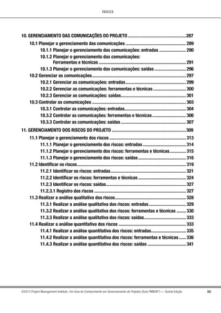 ÍNDICE
VII©2013 Project Management Institute. Um Guia do Conhecimento em Gerenciamento de Projetos (Guia PMBOK®
) — Quinta Edição
10. GERENCIAMENTO DAS COMUNICAÇÕES DO PROJETO...................................................287
10.1 Planejar o gerenciamento das comunicações..................................................... 289
10.1.1 Planejar o gerenciamento das comunicações: entradas........................ 290
10.1.2 Planejar o gerenciamento das comunicações:
Ferramentas e técnicas............................................................................ 291
10.1.3 Planejar o gerenciamento das comunicações: saídas............................ 296
10.2 Gerenciar as comunicações.................................................................................. 297
10.2.1 Gerenciar as comunicações: entradas..................................................... 299
10.2.2 Gerenciar as comunicações: ferramentas e técnicas............................. 300
10.2.3 Gerenciar as comunicações: saídas......................................................... 301
10.3 Controlar as comunicações.................................................................................. 303
10.3.1 Controlar as comunicações: entradas..................................................... 304
10.3.2 Controlar as comunicações: ferramentas e técnicas.............................. 306
10.3.3 Controlar as comunicações: saídas......................................................... 307
11. GERENCIAMENTO DOS RISCOS DO PROJETO.................................................................309
11.1 Planejar o gerenciamento dos riscos................................................................... 313
11.1.1 Planejar o gerenciamento dos riscos: entradas...................................... 314
11.1.2 Planejar o gerenciamento dos riscos: ferramentas e técnicas............... 315
11.1.3 Planejar o gerenciamento dos riscos: saídas.......................................... 316
11.2 Identificar os riscos............................................................................................... 319
11.2.1 Identificar os riscos: entradas.................................................................. 321
11.2.2 Identificar os riscos: ferramentas e técnicas.......................................... 324
11.2.3 Identificar os riscos: saídas...................................................................... 327
11.2.3.1 Registro dos riscos................................................................................ 327
11.3 Realizar a análise qualitativa dos riscos.............................................................. 328
11.3.1 Realizar a análise qualitativa dos riscos: entradas................................. 329
11.3.2 Realizar a análise qualitativa dos riscos: ferramentas e técnicas......... 330
11.3.3 Realizar a análise qualitativa dos riscos: saídas..................................... 333
11.4 Realizar a análise quantitativa dos riscos........................................................... 333
11.4.1 Realizar a análise quantitativa dos riscos: entradas............................... 335
11.4.2 Realizar a análise quantitativa dos riscos: ferramentas e técnicas....... 336
11.4.3 Realizar a análise quantitativa dos riscos: saídas.................................. 341
 